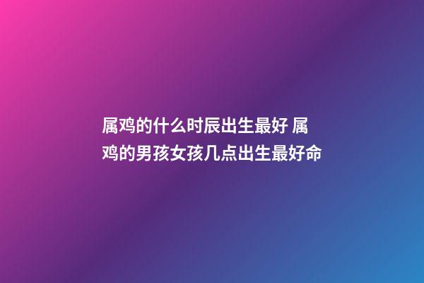 属鸡的什么时辰出生最好 属鸡的男孩女孩几点出生最好命